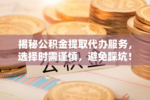 广德揭秘公积金提取代办服务，选择时需谨慎，避免踩坑！
