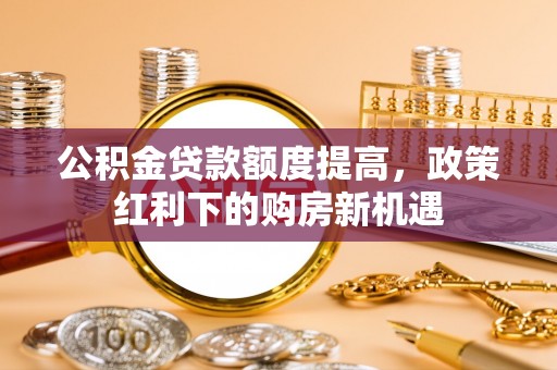 广德公积金贷款额度提高，政策红利下的购房新机遇