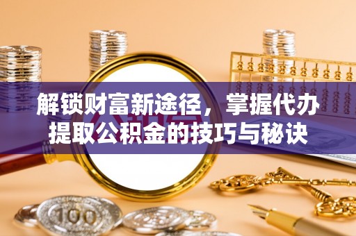 广德解锁财富新途径，掌握代办提取公积金的技巧与秘诀