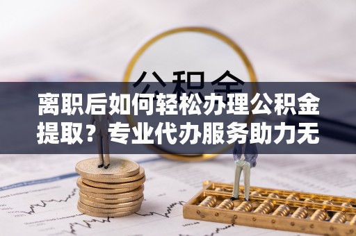 广德离职后如何轻松办理公积金提取？专业代办服务助力无忧