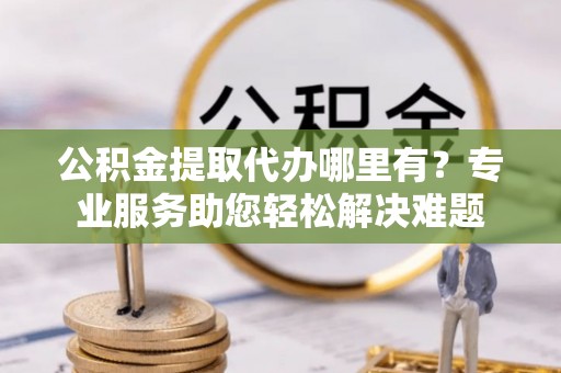 广德公积金提取代办哪里有？专业服务助您轻松解决难题