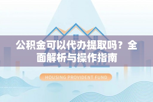 广德公积金可以代办提取吗？全面解析与操作指南