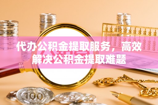 广德代办公积金提取服务，高效解决公积金提取难题