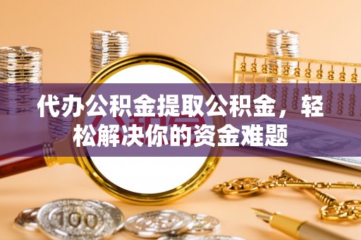 广德代办公积金提取公积金，轻松解决你的资金难题