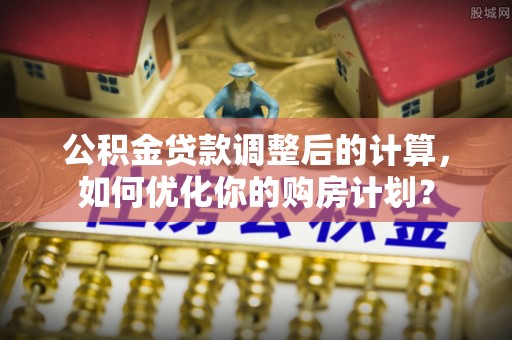 广德公积金贷款调整后的计算，如何优化你的购房计划？