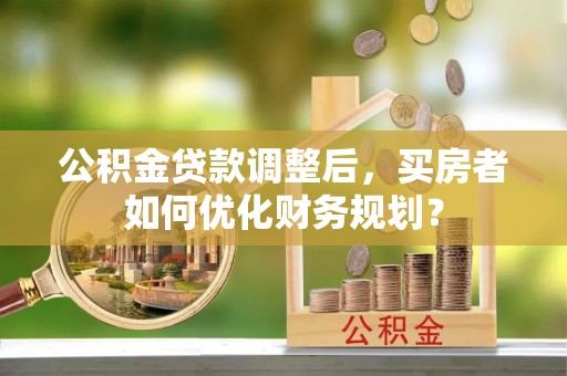 广德公积金贷款调整后，买房者如何优化财务规划？