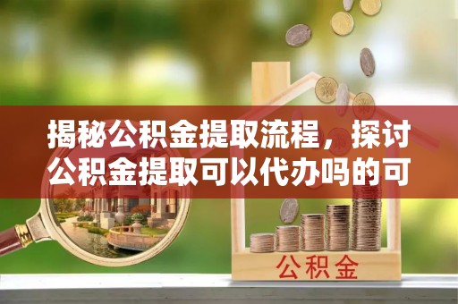 广德揭秘公积金提取流程，探讨公积金提取可以代办吗的可行性与注意事项