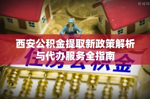 广德西安公积金提取新政策解析与代办服务全指南