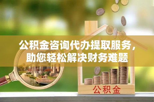 广德公积金咨询代办提取服务，助您轻松解决财务难题
