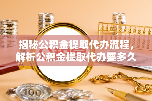 广德揭秘公积金提取代办流程，解析公积金提取代办要多久的真相