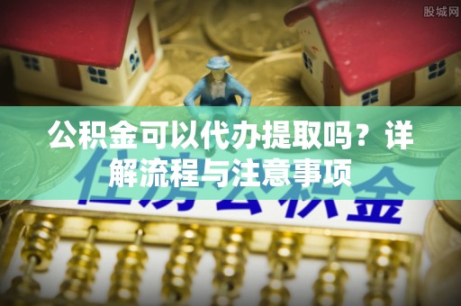 广德公积金可以代办提取吗？详解流程与注意事项