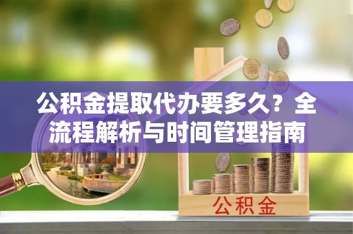 广德公积金提取代办要多久？全流程解析与时间管理指南