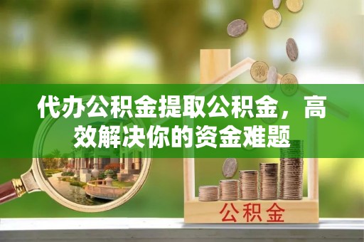 广德代办公积金提取公积金，高效解决你的资金难题