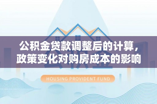 广德公积金贷款调整后的计算，政策变化对购房成本的影响与应对策略