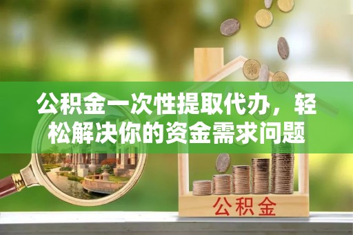 广德公积金一次性提取代办，轻松解决你的资金需求问题