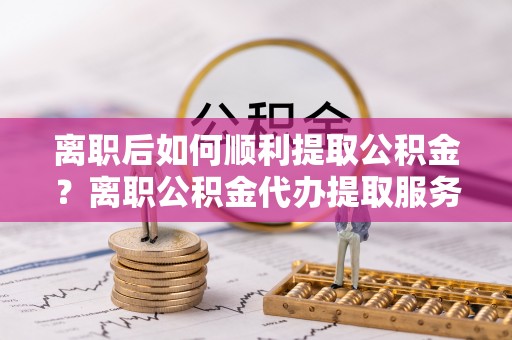广德离职后如何顺利提取公积金？离职公积金代办提取服务助力无忧办理