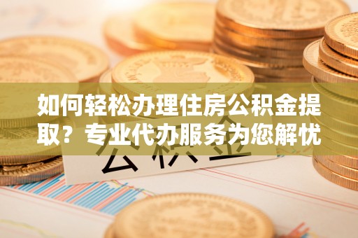 广德如何轻松办理住房公积金提取？专业代办服务为您解忧