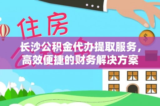 广德长沙公积金代办提取服务，高效便捷的财务解决方案
