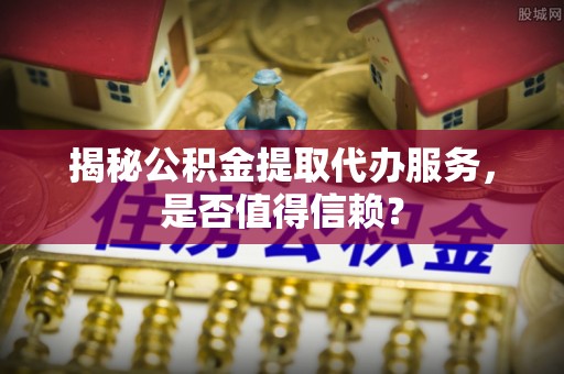 广德揭秘公积金提取代办服务，是否值得信赖？