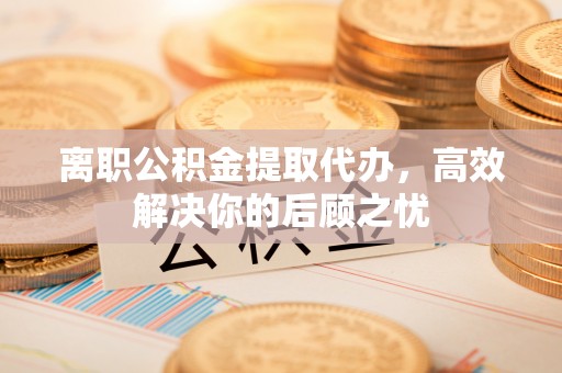 广德离职公积金提取代办，高效解决你的后顾之忧