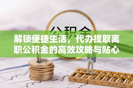 广德解锁便捷生活，代办提取离职公积金的高效攻略与贴心建议