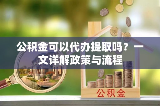 广德公积金可以代办提取吗？一文详解政策与流程