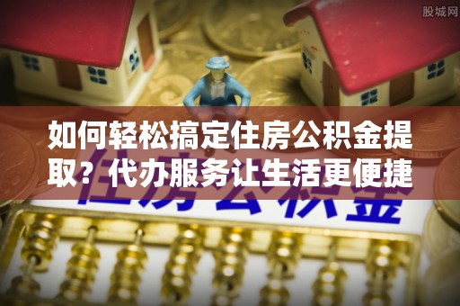 广德如何轻松搞定住房公积金提取？代办服务让生活更便捷