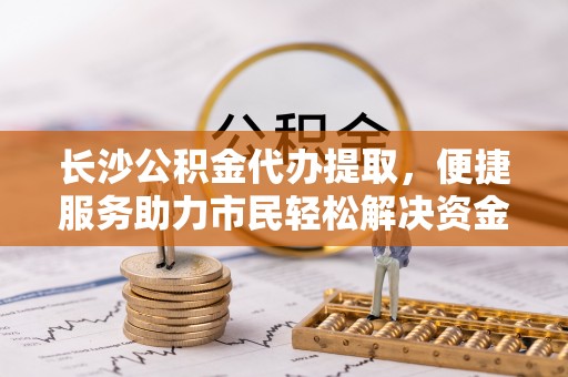 广德长沙公积金代办提取，便捷服务助力市民轻松解决资金需求