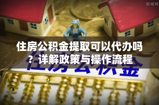 广德住房公积金提取可以代办吗？详解政策与操作流程