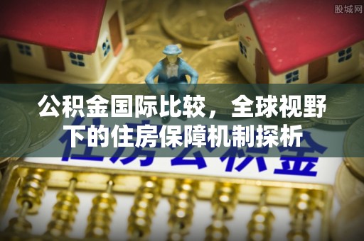 广德公积金国际比较，全球视野下的住房保障机制探析
