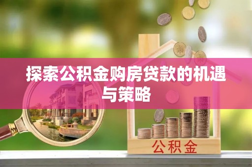 广德探索公积金购房贷款的机遇与策略