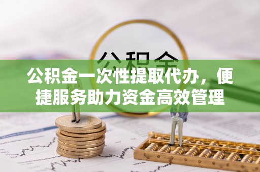 广德公积金一次性提取代办，便捷服务助力资金高效管理