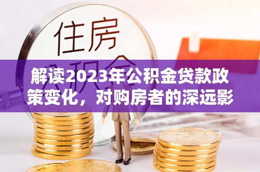 广德解读2023年公积金贷款政策变化，对购房者的深远影响
