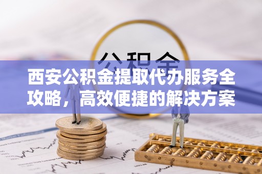 广德西安公积金提取代办服务全攻略，高效便捷的解决方案