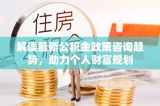 广德解读最新公积金政策咨询趋势，助力个人财富规划