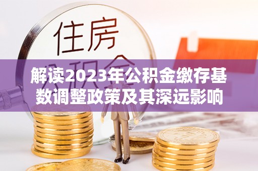 广德解读2023年公积金缴存基数调整政策及其深远影响
