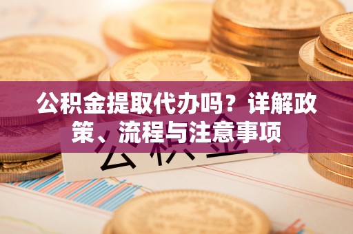 广德公积金提取代办吗？详解政策、流程与注意事项