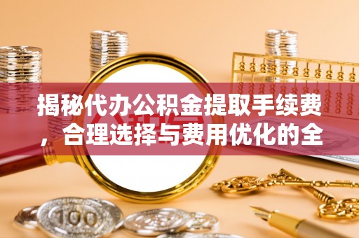 广德揭秘代办公积金提取手续费，合理选择与费用优化的全面解析