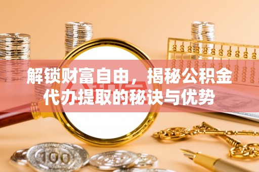 广德解锁财富自由，揭秘公积金代办提取的秘诀与优势