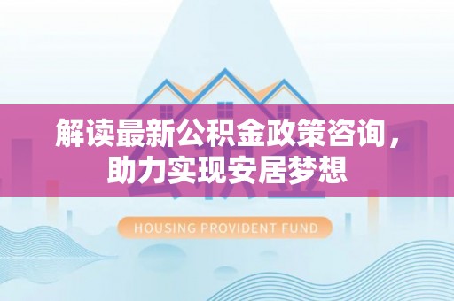 广德解读最新公积金政策咨询，助力实现安居梦想