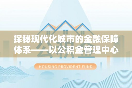 广德探秘现代化城市的金融保障体系——以公积金管理中心为核心的民生服务
