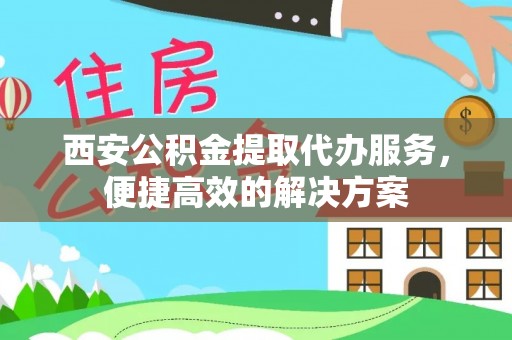 广德西安公积金提取代办服务，便捷高效的解决方案