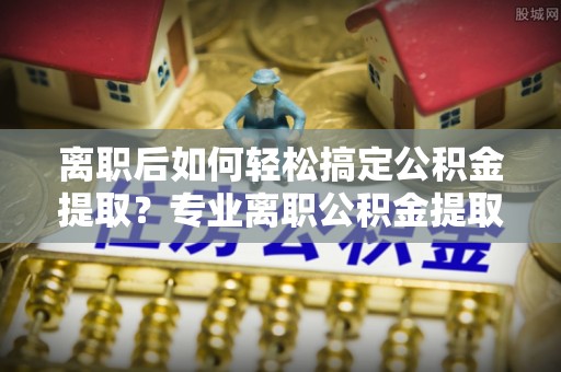 广德离职后如何轻松搞定公积金提取？专业离职公积金提取代办服务来帮你