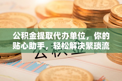 广德公积金提取代办单位，你的贴心助手，轻松解决繁琐流程