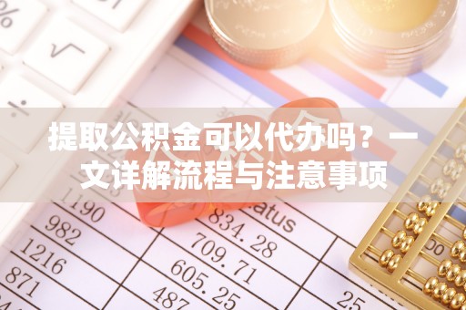 广德提取公积金可以代办吗？一文详解流程与注意事项