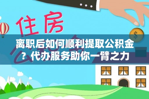 广德离职后如何顺利提取公积金？代办服务助你一臂之力