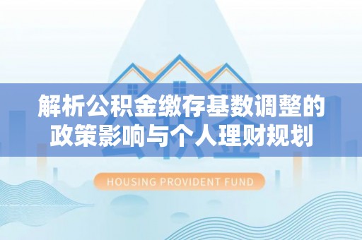 广德解析公积金缴存基数调整的政策影响与个人理财规划