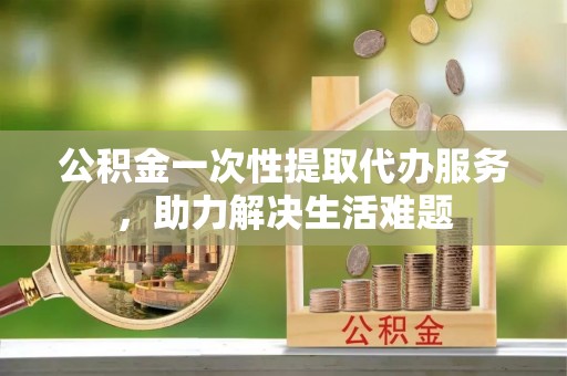 广德公积金一次性提取代办服务，助力解决生活难题