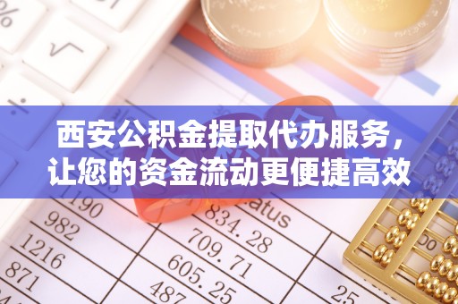 广德西安公积金提取代办服务，让您的资金流动更便捷高效
