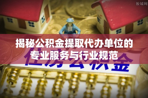 广德揭秘公积金提取代办单位的专业服务与行业规范
